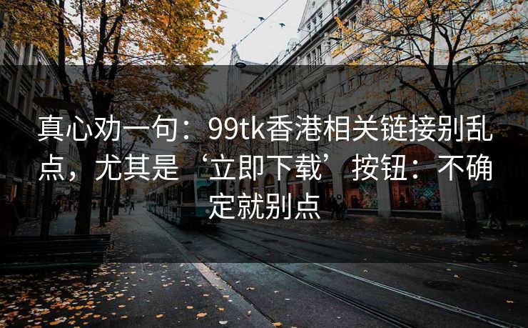真心劝一句：99tk香港相关链接别乱点，尤其是‘立即下载’按钮：不确定就别点