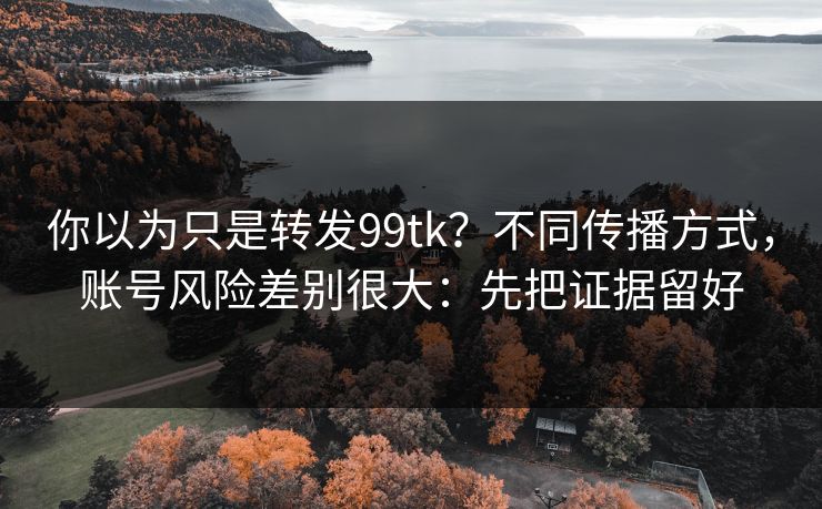 你以为只是转发99tk？不同传播方式，账号风险差别很大：先把证据留好