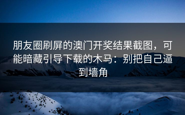 朋友圈刷屏的澳门开奖结果截图，可能暗藏引导下载的木马：别把自己逼到墙角