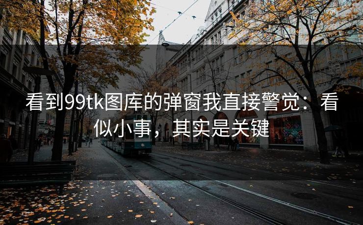 看到99tk图库的弹窗我直接警觉：看似小事，其实是关键