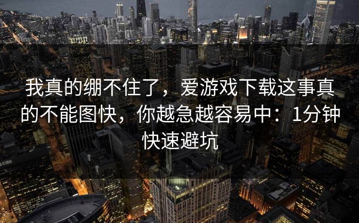 我真的绷不住了，爱游戏下载这事真的不能图快，你越急越容易中：1分钟快速避坑