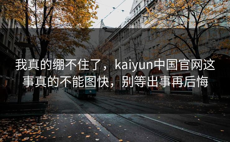 我真的绷不住了,kaiyun中国官网这事真的不能图快,别等出事再后悔 我真的绷不住了,kaiyun中国官网这事真的不能图快,别等出事再后悔